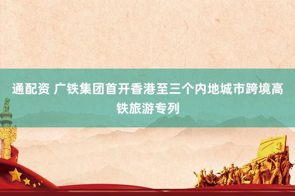 通配资 广铁集团首开香港至三个内地城市跨境高铁旅游专列