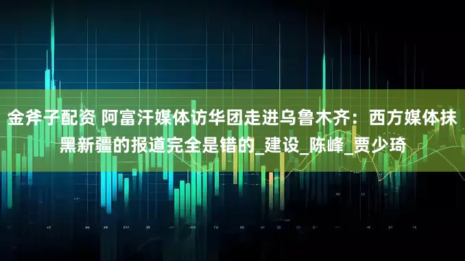 金斧子配资 阿富汗媒体访华团走进乌鲁木齐：西方媒体抹黑新疆的报道完全是错的_建设_陈峰_贾少琦