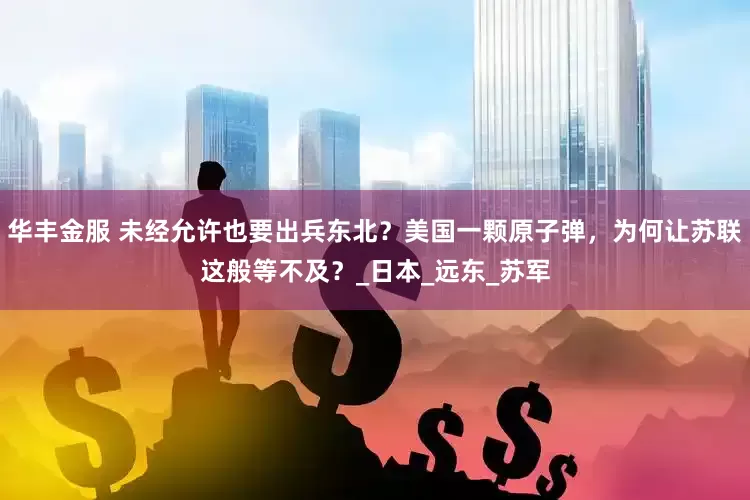 华丰金服 未经允许也要出兵东北？美国一颗原子弹，为何让苏联这般等不及？_日本_远东_苏军