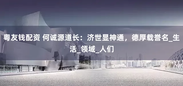 粤友钱配资 何诚源道长：济世显神通，德厚载誉名_生活_领域_人们