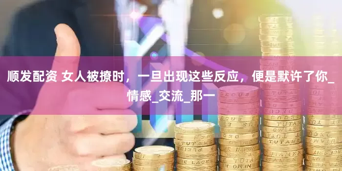 顺发配资 女人被撩时，一旦出现这些反应，便是默许了你_情感_交流_那一