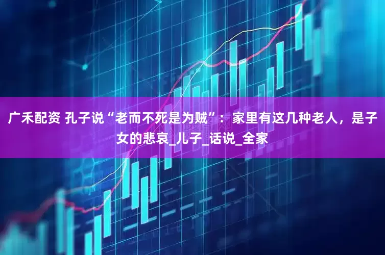 广禾配资 孔子说“老而不死是为贼”：家里有这几种老人，是子女的悲哀_儿子_话说_全家