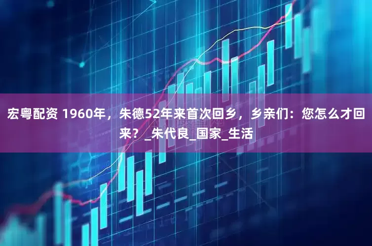 宏粤配资 1960年，朱德52年来首次回乡，乡亲们：您怎么才回来？_朱代良_国家_生活