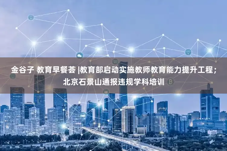 金谷子 教育早餐荟 |教育部启动实施教师教育能力提升工程；北京石景山通报违规学科培训