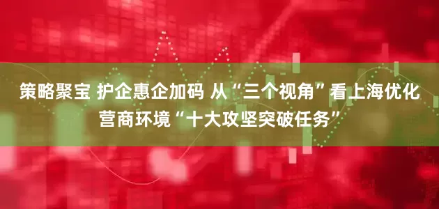 策略聚宝 护企惠企加码 从“三个视角”看上海优化营商环境“十大攻坚突破任务”