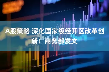 A股策略 深化国家级经开区改革创新！商务部发文