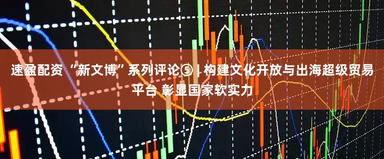速盈配资 “新文博”系列评论⑤ | 构建文化开放与出海超级贸易平台 彰显国家软实力