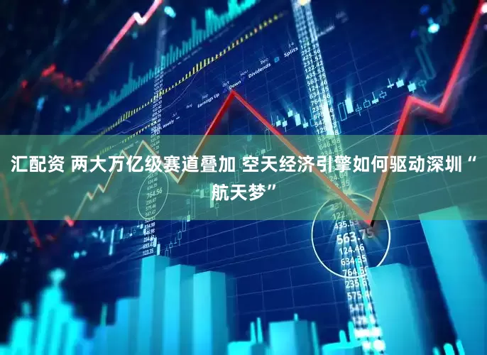 汇配资 两大万亿级赛道叠加 空天经济引擎如何驱动深圳“航天梦”