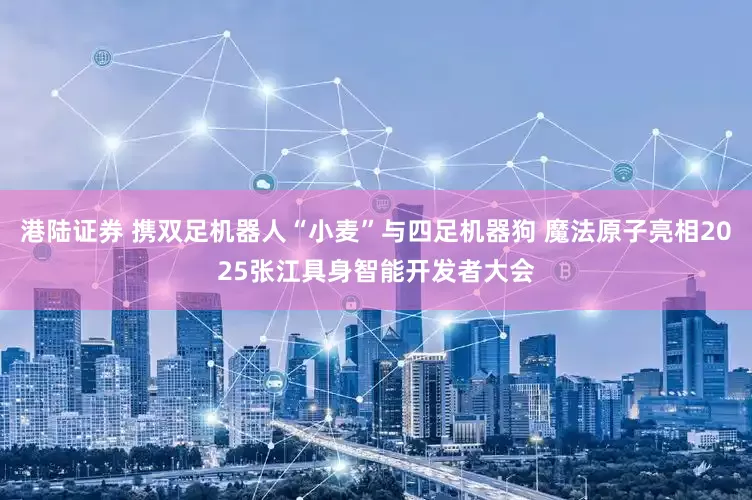 港陆证券 携双足机器人“小麦”与四足机器狗 魔法原子亮相2025张江具身智能开发者大会