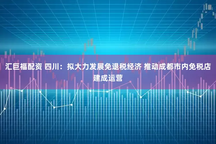 汇巨福配资 四川：拟大力发展免退税经济 推动成都市内免税店建成运营