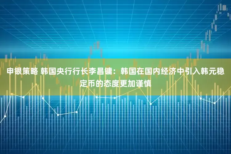 申银策略 韩国央行行长李昌镛：韩国在国内经济中引入韩元稳定币的态度更加谨慎