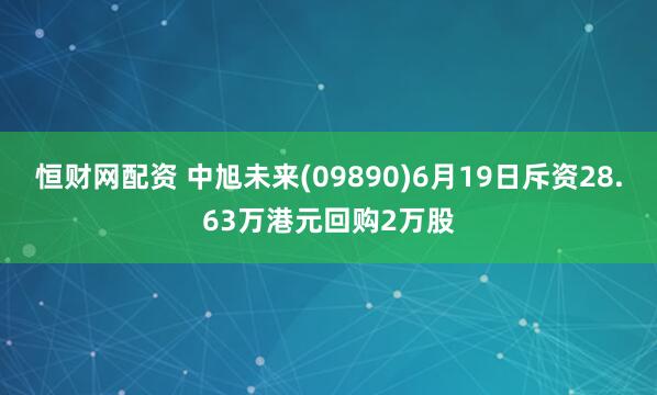 恒财网配资 中旭未来(09890)6月19日斥资28.63万港元回购2万股