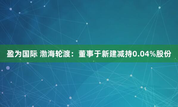 盈为国际 渤海轮渡：董事于新建减持0.04%股份