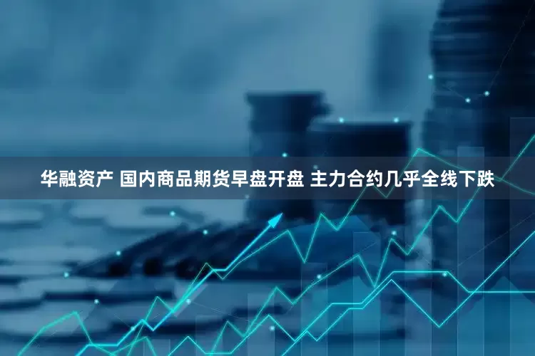 华融资产 国内商品期货早盘开盘 主力合约几乎全线下跌