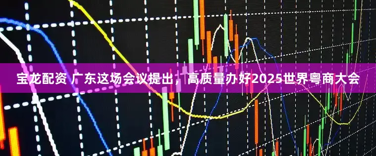 宝龙配资 广东这场会议提出，高质量办好2025世界粤商大会
