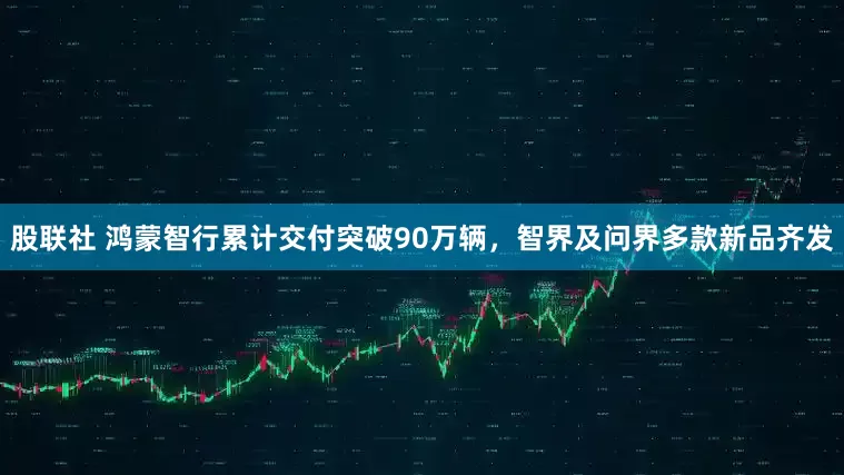 股联社 鸿蒙智行累计交付突破90万辆，智界及问界多款新品齐发