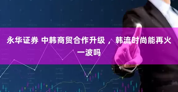 永华证券 中韩商贸合作升级 ，韩流时尚能再火一波吗