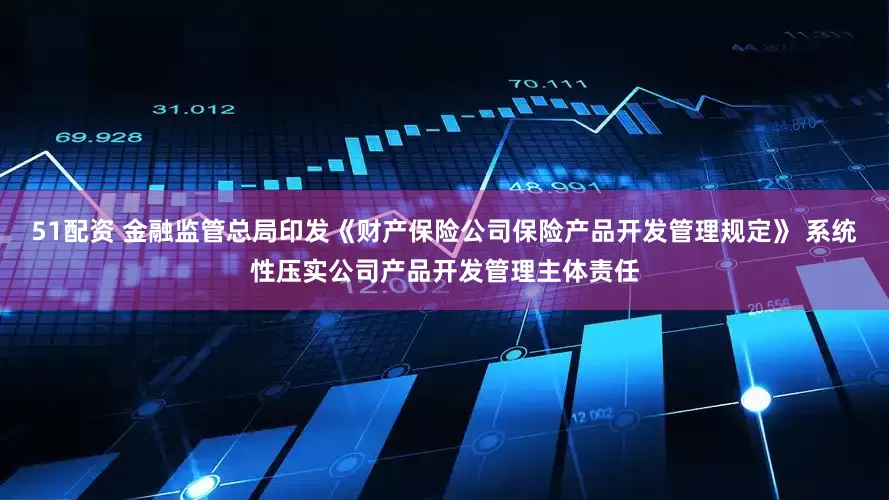 51配资 金融监管总局印发《财产保险公司保险产品开发管理规定》 系统性压实公司产品开发管理主体责任